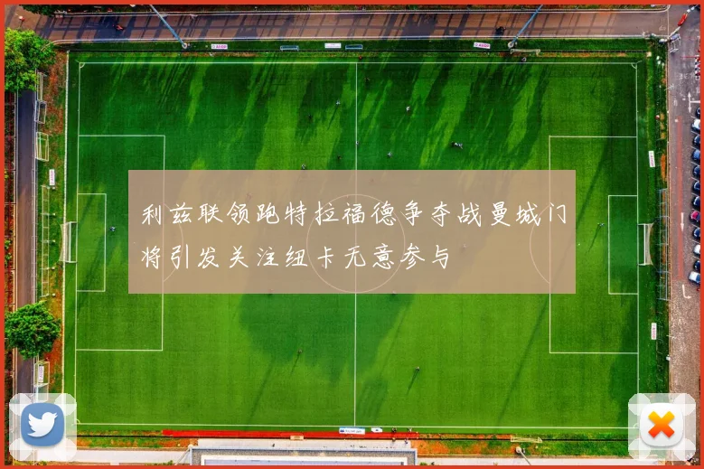 利兹联领跑特拉福德争夺战曼城门将引发关注纽卡无意参与