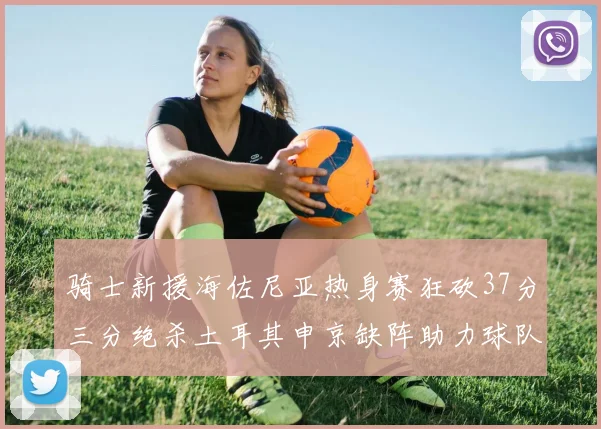 骑士新援海佐尼亚热身赛狂砍37分三分绝杀土耳其申京缺阵助力球队表现