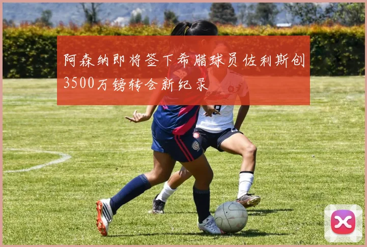 阿森纳即将签下希腊球员佐利斯创3500万镑转会新纪录
