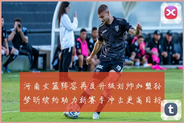 河南女篮阵容再度升级刘帅加盟孙梦昕续约助力新赛季冲击更高目标