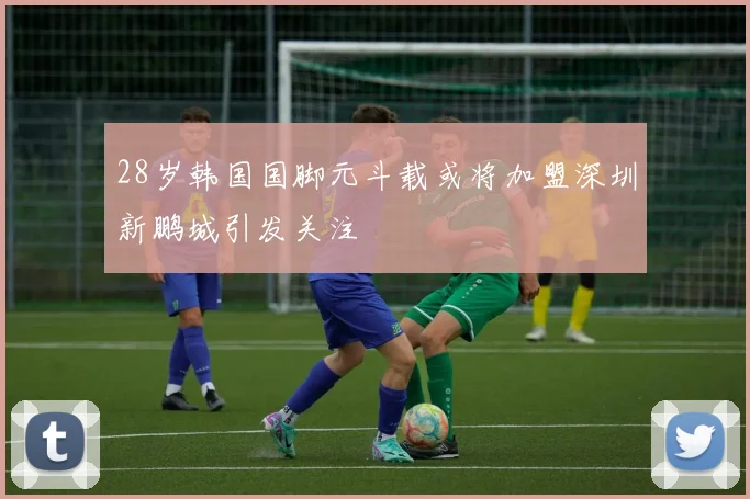 28岁韩国国脚元斗载或将加盟深圳新鹏城引发关注