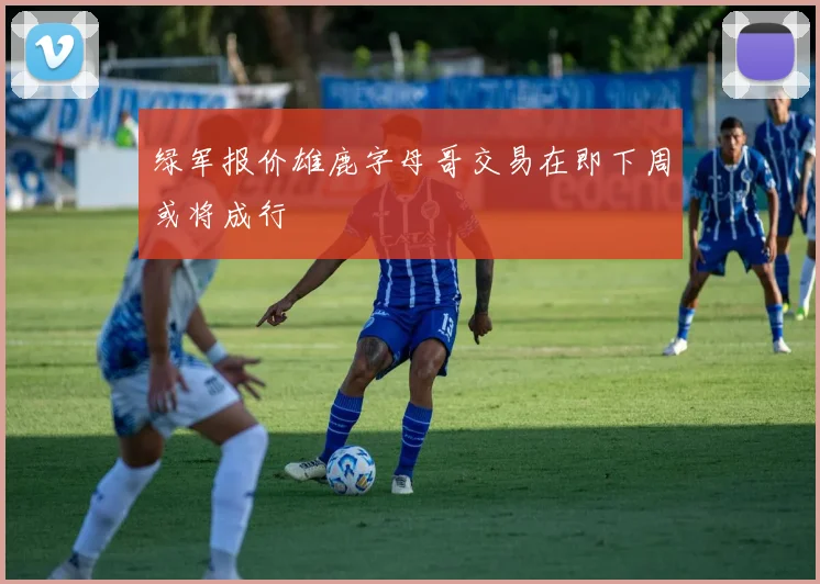 绿军报价雄鹿字母哥交易在即下周或将成行