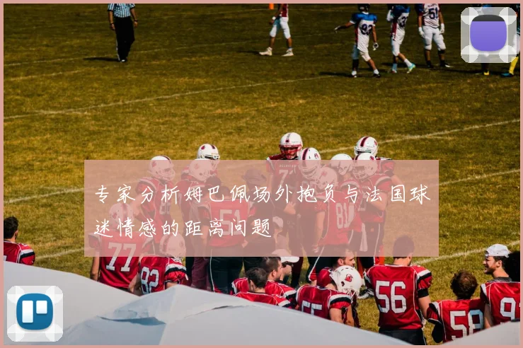 专家分析姆巴佩场外抱负与法国球迷情感的距离问题