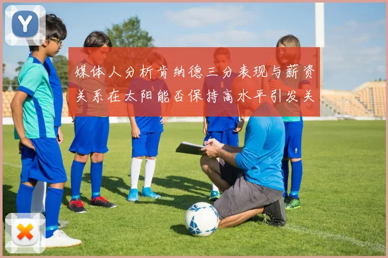 媒体人分析肯纳德三分表现与薪资关系在太阳能否保持高水平引发关注