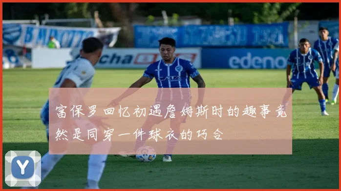 富保罗回忆初遇詹姆斯时的趣事竟然是同穿一件球衣的巧合