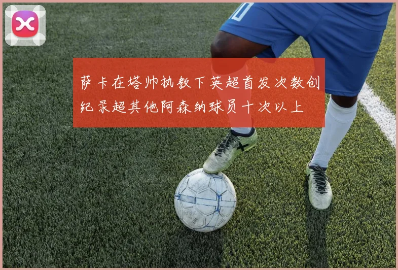 萨卡在塔帅执教下英超首发次数创纪录超其他阿森纳球员十次以上