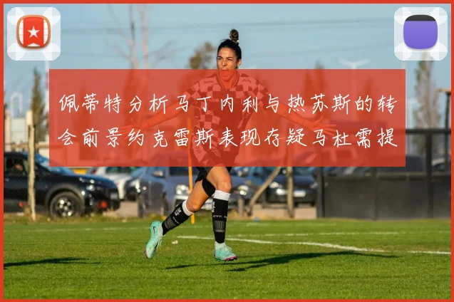 佩蒂特分析马丁内利与热苏斯的转会前景约克雷斯表现存疑马杜需提升才能留队