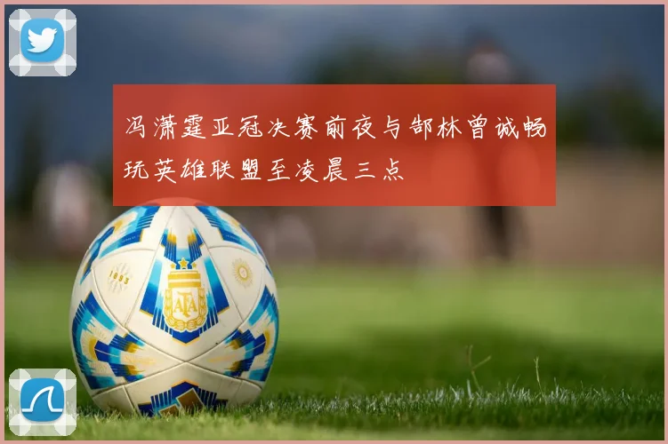 冯潇霆亚冠决赛前夜与郜林曾诚畅玩英雄联盟至凌晨三点