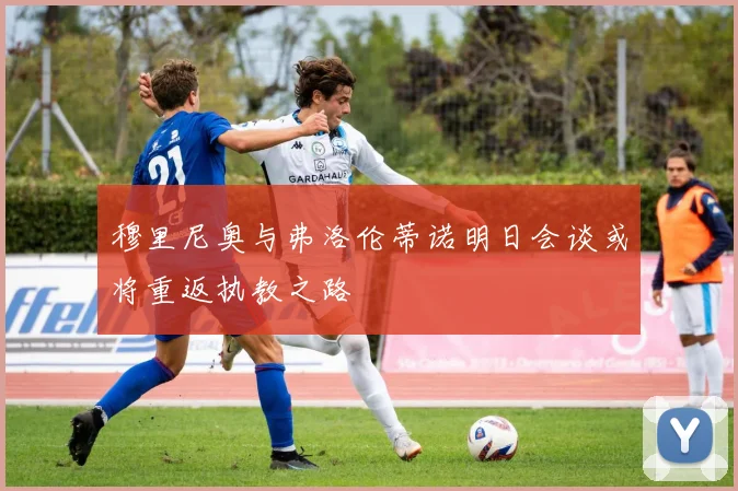 穆里尼奥与弗洛伦蒂诺明日会谈或将重返执教之路