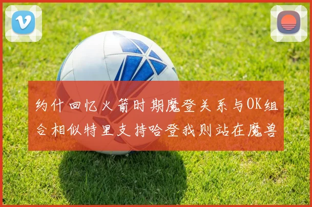 约什回忆火箭时期魔登关系与OK组合相似特里支持哈登我则站在魔兽一边