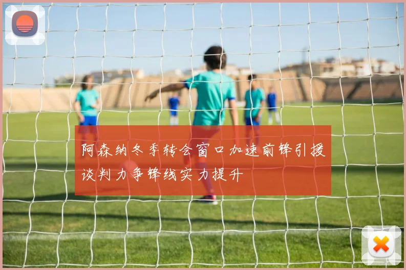阿森纳冬季转会窗口加速前锋引援谈判力争锋线实力提升