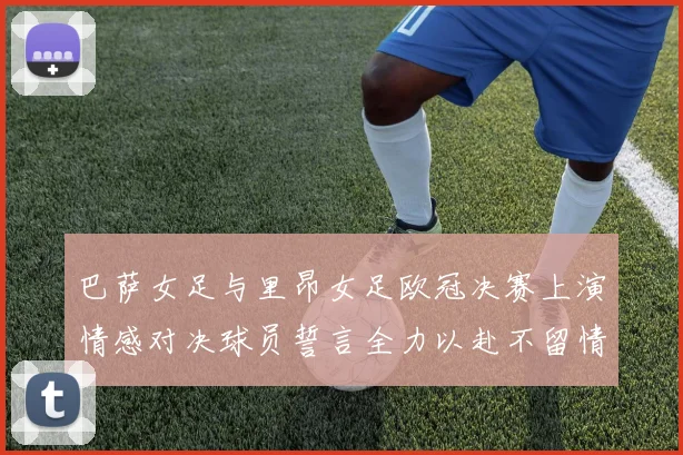 巴萨女足与里昂女足欧冠决赛上演情感对决球员誓言全力以赴不留情面