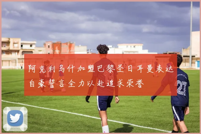 阿克利乌什加盟巴黎圣日耳曼表达自豪誓言全力以赴追求荣誉