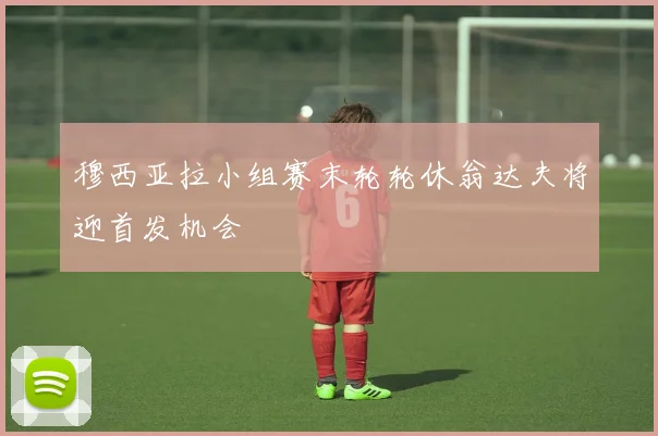 穆西亚拉小组赛末轮轮休翁达夫将迎首发机会