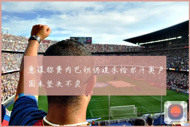 意媒称费内巴切仍追求恰尔汗奥卢国米坚决不卖