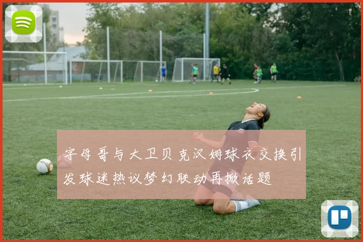 字母哥与大卫贝克汉姆球衣交换引发球迷热议梦幻联动再掀话题