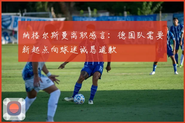 纳格尔斯曼离职感言：德国队需要新起点向球迷诚恳道歉