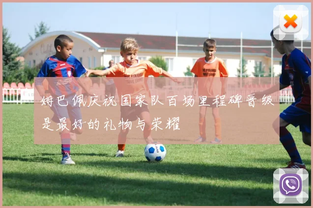 姆巴佩庆祝国家队百场里程碑晋级是最好的礼物与荣耀