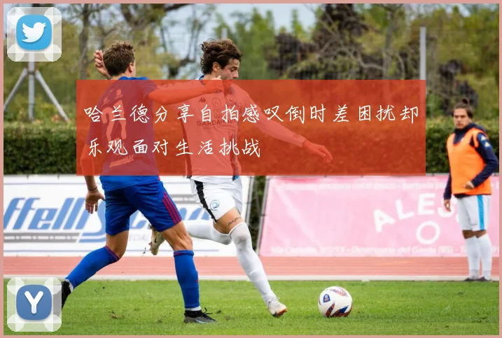 哈兰德分享自拍感叹倒时差困扰却乐观面对生活挑战