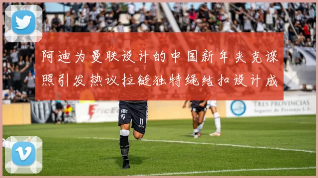 阿迪为曼联设计的中国新年夹克谍照引发热议拉链独特绳结扣设计成亮点