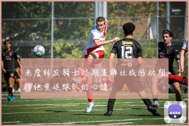 老詹转发骑士时期集锦让我感动期待他重返球队的心情