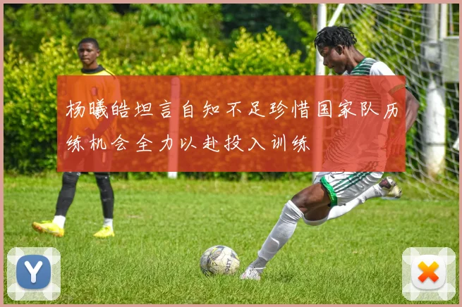 杨曦皓坦言自知不足珍惜国家队历练机会全力以赴投入训练