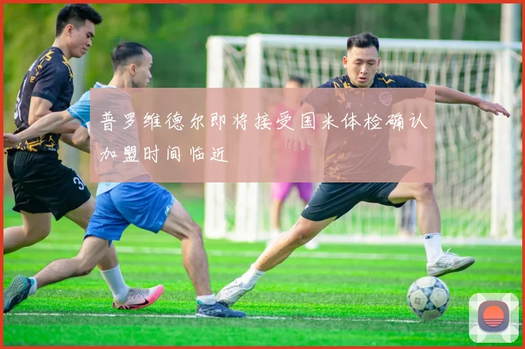 普罗维德尔即将接受国米体检确认加盟时间临近