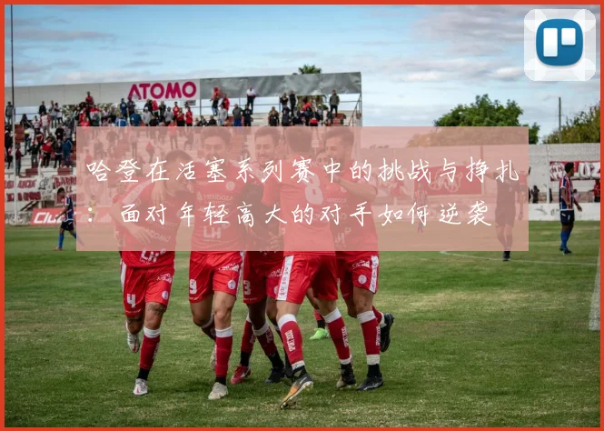 哈登在活塞系列赛中的挑战与挣扎：面对年轻高大的对手如何逆袭