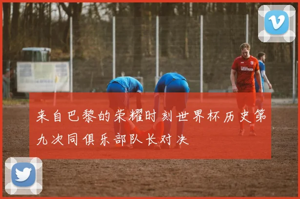 来自巴黎的荣耀时刻世界杯历史第九次同俱乐部队长对决