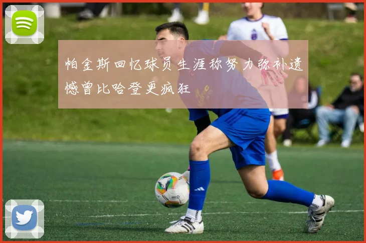 帕金斯回忆球员生涯称努力弥补遗憾曾比哈登更疯狂