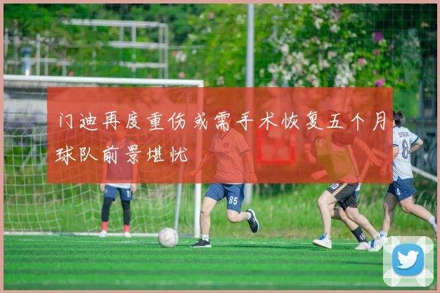 门迪再度重伤或需手术恢复五个月球队前景堪忧