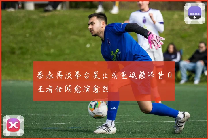 泰森再谈拳台复出或重返巅峰昔日王者传闻愈演愈烈