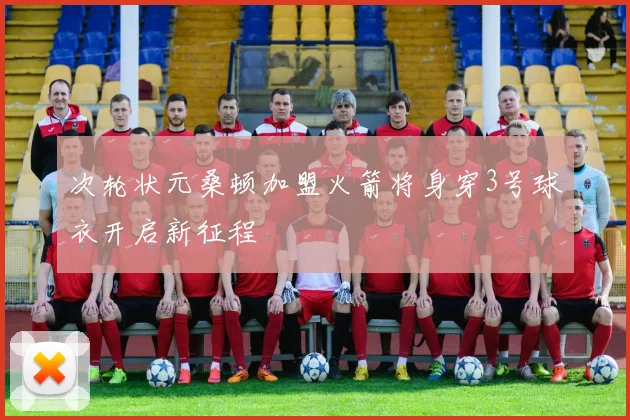 次轮状元桑顿加盟火箭将身穿3号球衣开启新征程