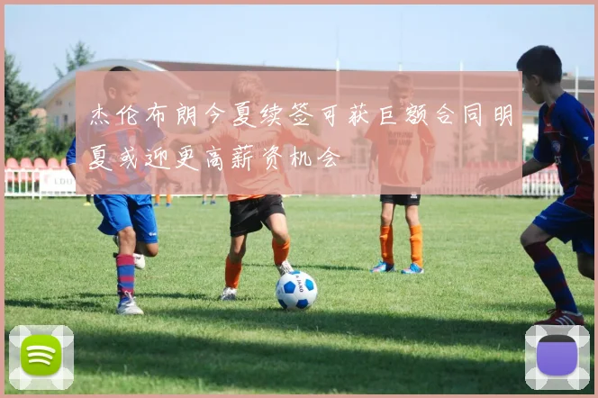 杰伦布朗今夏续签可获巨额合同明夏或迎更高薪资机会